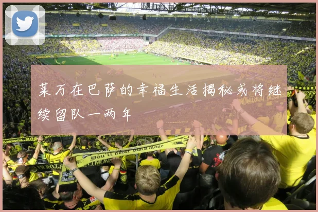 莱万在巴萨的幸福生活揭秘或将继续留队一两年