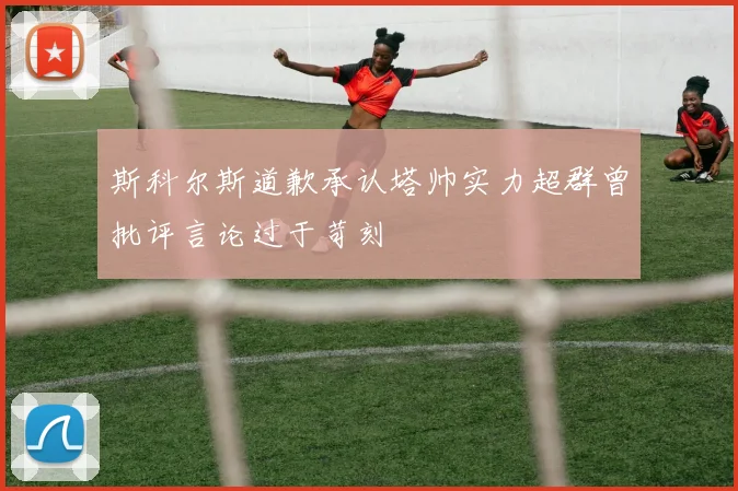 斯科尔斯道歉承认塔帅实力超群曾批评言论过于苛刻