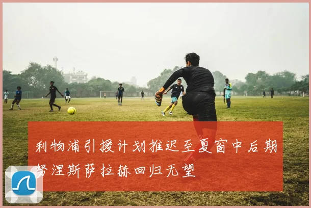 利物浦引援计划推迟至夏窗中后期努涅斯萨拉赫回归无望