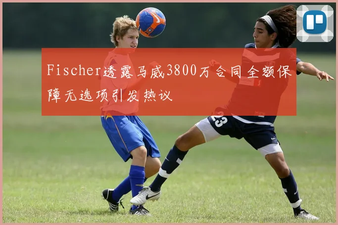 Fischer透露马威3800万合同全额保障无选项引发热议