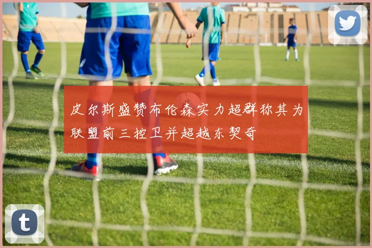 皮尔斯盛赞布伦森实力超群称其为联盟前三控卫并超越东契奇
