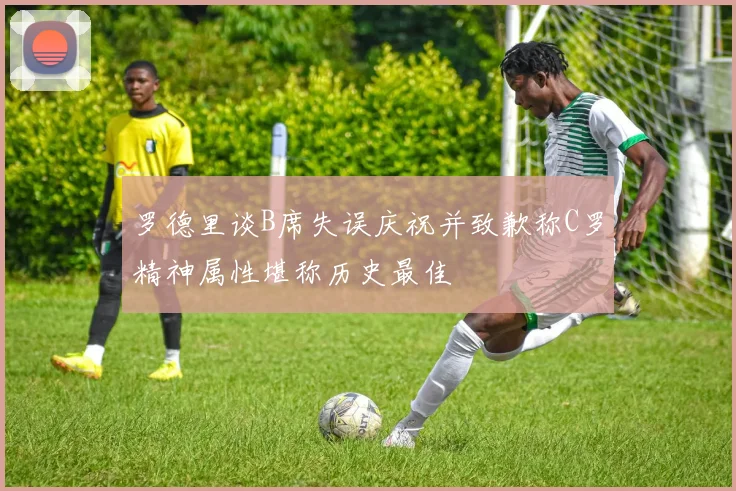 罗德里谈B席失误庆祝并致歉称C罗精神属性堪称历史最佳