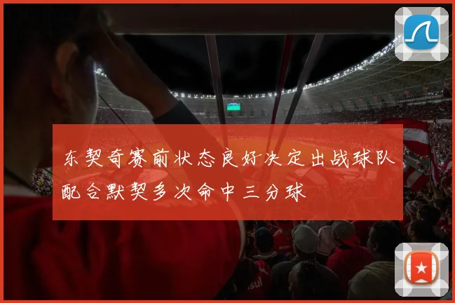 东契奇赛前状态良好决定出战球队配合默契多次命中三分球