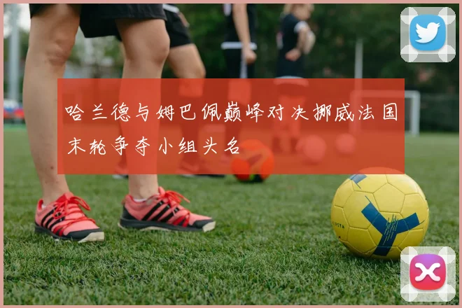 哈兰德与姆巴佩巅峰对决挪威法国末轮争夺小组头名