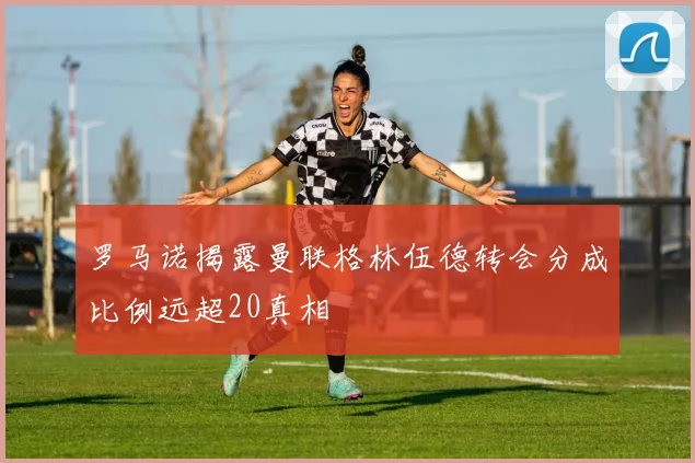 罗马诺揭露曼联格林伍德转会分成比例远超20真相