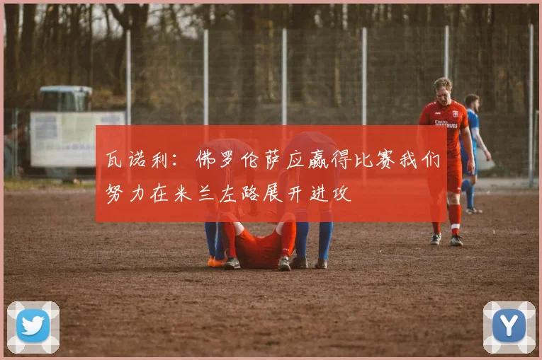 瓦诺利：佛罗伦萨应赢得比赛我们努力在米兰左路展开进攻