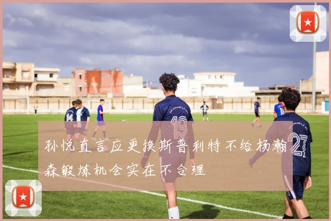 孙悦直言应更换斯普利特不给杨瀚森锻炼机会实在不合理