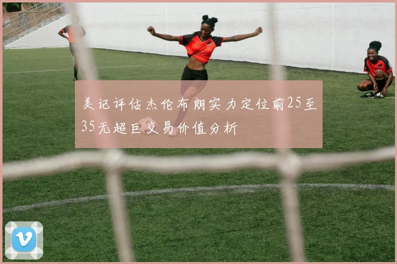 美记评估杰伦布朗实力定位前25至35无超巨交易价值分析