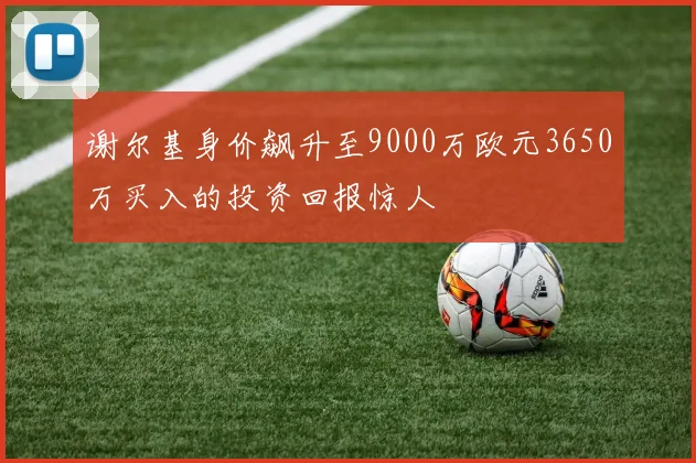 谢尔基身价飙升至9000万欧元3650万买入的投资回报惊人