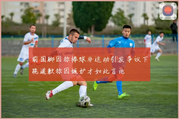前国脚因称棒球非运动引发争议下跪道歉称因嫉妒才如此言论