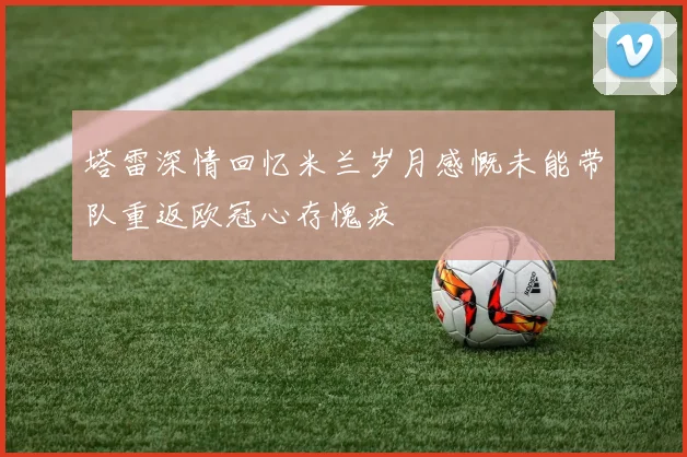 塔雷深情回忆米兰岁月感慨未能带队重返欧冠心存愧疚