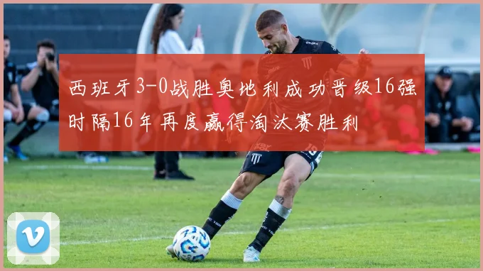 西班牙3-0战胜奥地利成功晋级16强时隔16年再度赢得淘汰赛胜利