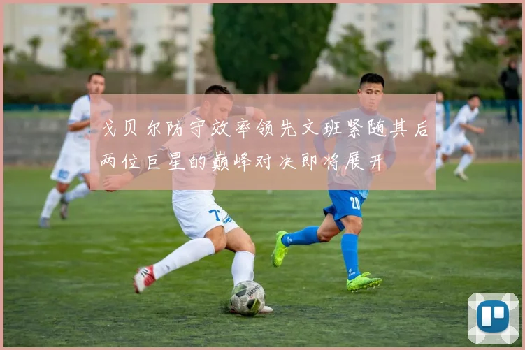 戈贝尔防守效率领先文班紧随其后两位巨星的巅峰对决即将展开