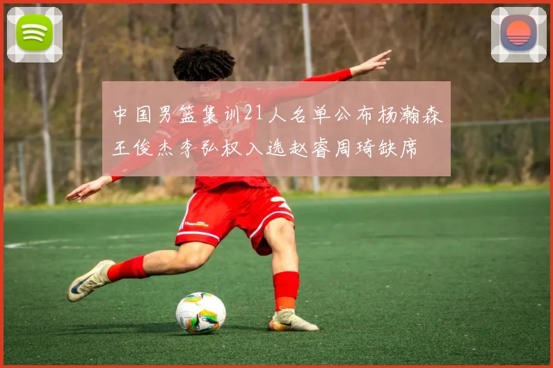中国男篮集训21人名单公布杨瀚森王俊杰李弘权入选赵睿周琦缺席