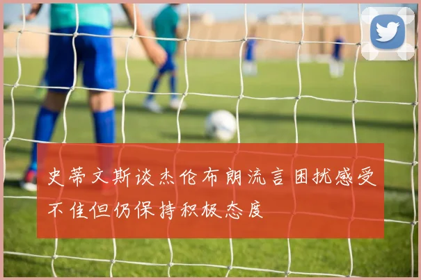 史蒂文斯谈杰伦布朗流言困扰感受不佳但仍保持积极态度