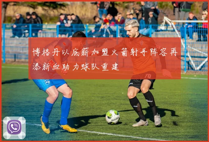博格丹以底薪加盟火箭射手阵容再添新血助力球队重建