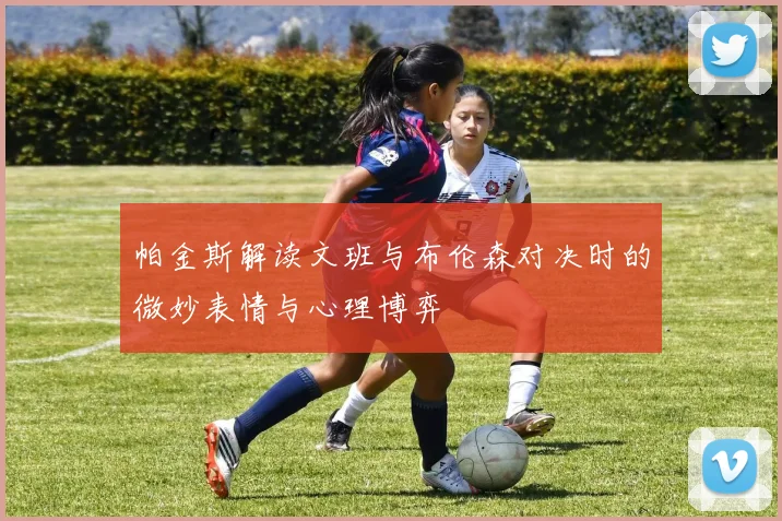 帕金斯解读文班与布伦森对决时的微妙表情与心理博弈
