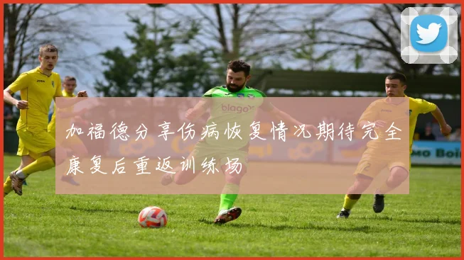 加福德分享伤病恢复情况期待完全康复后重返训练场