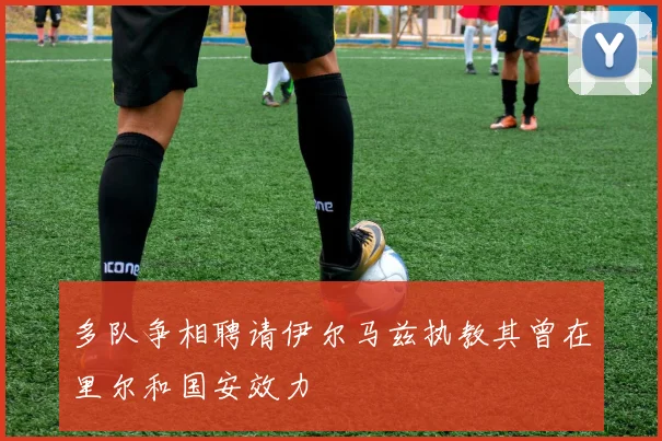 多队争相聘请伊尔马兹执教其曾在里尔和国安效力