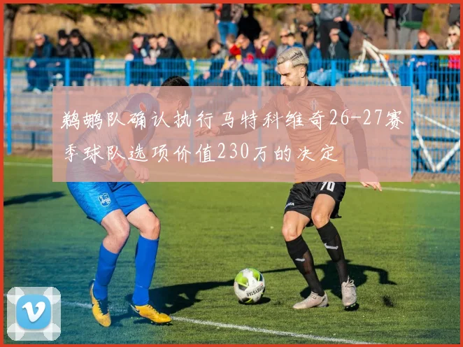 鹈鹕队确认执行马特科维奇26-27赛季球队选项价值230万的决定