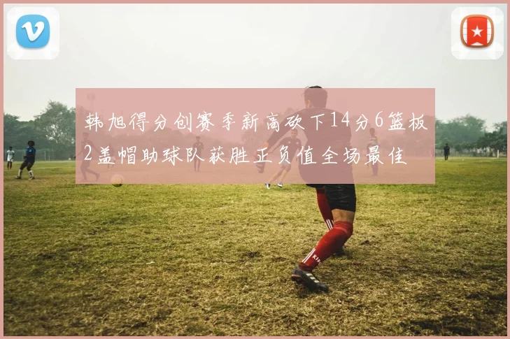 韩旭得分创赛季新高砍下14分6篮板2盖帽助球队获胜正负值全场最佳