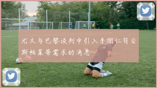 尤文与巴黎谈判中引入李刚仁符合斯帕莱蒂需求的消息